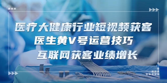 （10564期）医疗 大健康行业短视频获客：医生黄V号运营技巧  互联网获客业绩增长-15节-一起网创