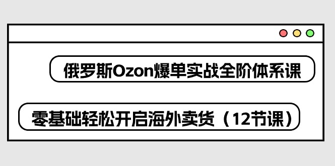 （10555期）俄罗斯 Ozon-爆单实战全阶体系课，零基础轻松开启海外卖货（12节课）-一起网创