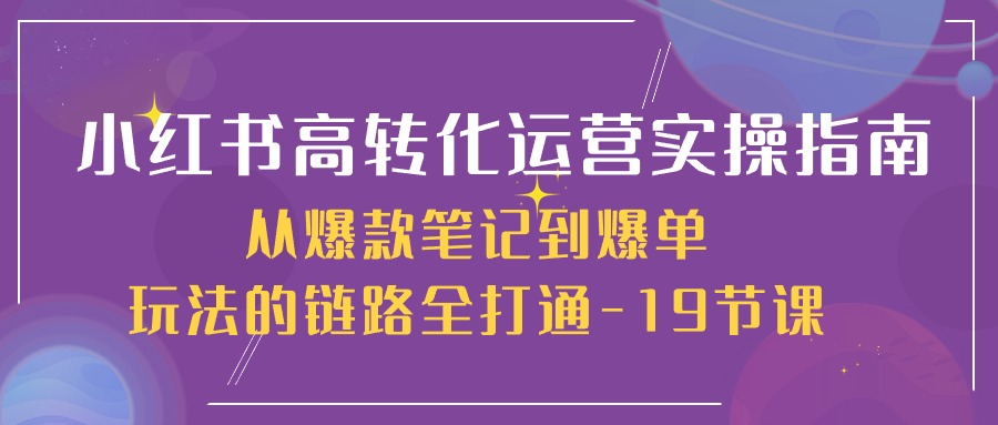 （10530期）小红书-高转化运营 实操指南，从爆款笔记到爆单玩法的链路全打通-19节课-一起网创