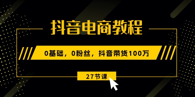 （10949期）抖音电商教程：0基础，0粉丝，抖音带货100万（27节视频课）-一起网创