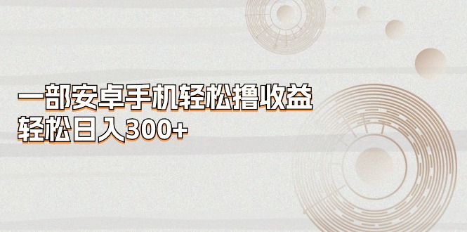 （11020期）一部安卓手机轻松撸收益，轻松日入300+-一起网创