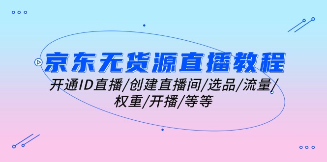 （10999期）京东无货源直播教程：开通ID直播/创建直播间/选品/流量/权重/开播/等等-一起网创