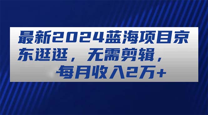 （11041期）最新2024蓝海项目京东逛逛，无需剪辑，每月收入2万+-一起网创