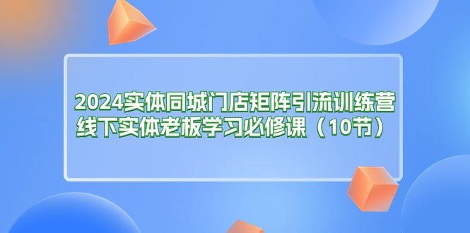 （11258期）2024实体同城门店矩阵引流训练营，线下实体老板学习必修课（10节）-一起网创