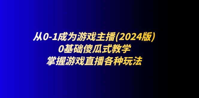 （11318期）从0-1成为游戏主播(2024版)：0基础傻瓜式教学，掌握游戏直播各种玩法-一起网创