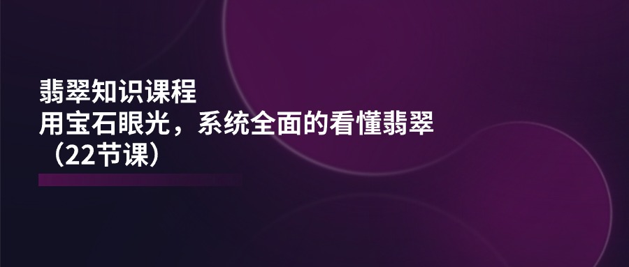 （11239期）翡翠知识课程，用宝石眼光，系统全面的看懂翡翠（22节课）-一起网创