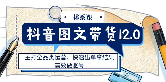 （11276期）抖音图文带货12.0体系课，主打全品类运营，快速出单拿结果，高效做账号-一起网创