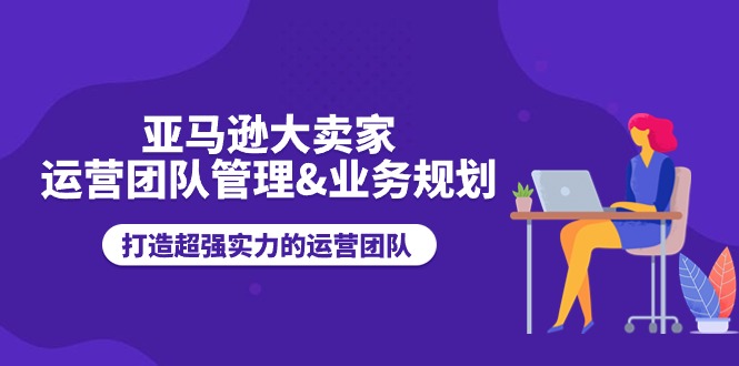 （11112期）亚马逊大卖家-运营团队管理&业务规划，打造超强实力的运营团队-一起网创