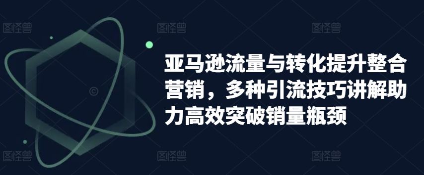 亚马逊流量与转化提升整合营销，多种引流技巧讲解助力高效突破销量瓶颈-一起网创
