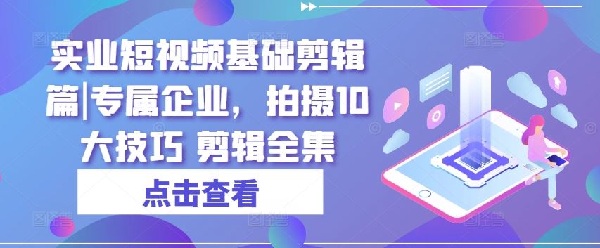 实业短视频基础剪辑篇|专属企业，拍摄10大技巧 剪辑全集-一起网创
