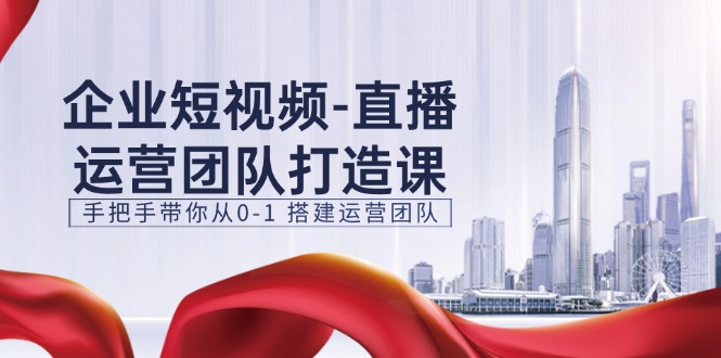 企业短视频直播运营团队打造课，手把手带你从0-1搭建运营团队（15节）-一起网创
