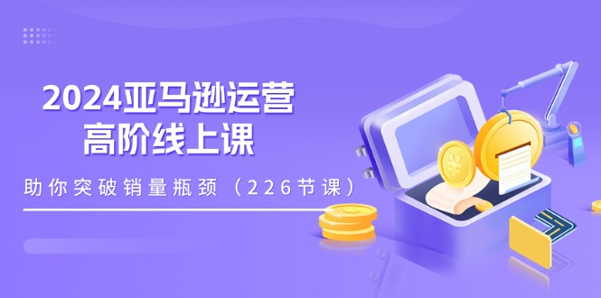 （11389期）2024亚马逊运营-高阶线上课，助你突破销量瓶颈（228节课）-一起网创
