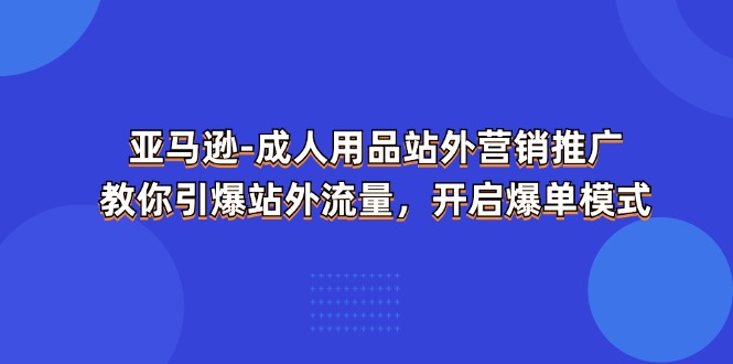 （11398期）亚马逊-成人用品 站外营销推广  教你引爆站外流量，开启爆单模式-一起网创