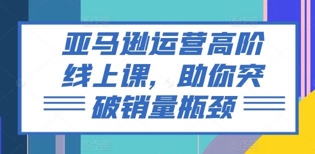 亚马逊运营高阶线上课，助你突破销量瓶颈-一起网创