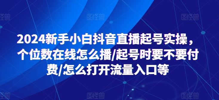 2024新手小白抖音直播起号实操，个位数在线怎么播/起号时要不要付费/怎么打开流量入口等-一起网创