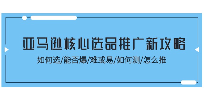 （11434期）亚马逊核心选品推广新攻略！如何选/能否爆/难或易/如何测/怎么推-一起网创