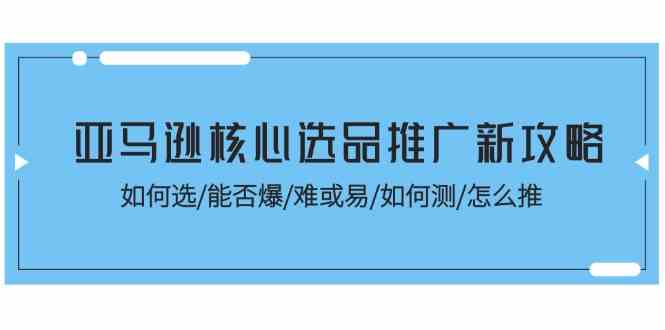 亚马逊核心选品推广新攻略！如何选/能否爆/难或易/如何测/怎么推-一起网创