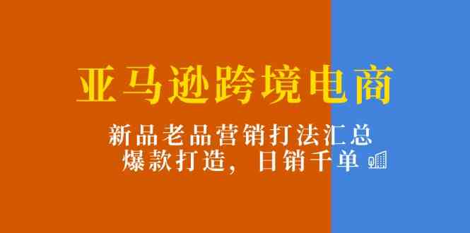 亚马逊跨境电商：新品老品营销打法汇总，爆款打造，日销千单-一起网创