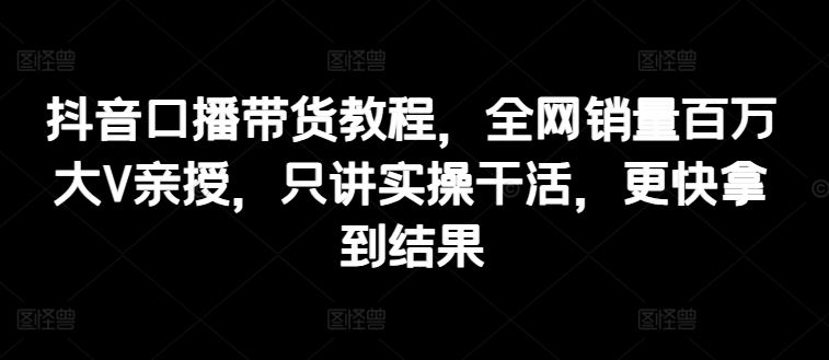 抖音口播带货教程，全网销量百万大V亲授，只讲实操干活，更快拿到结果-一起网创