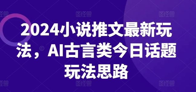 2024小说推文最新玩法，AI古言类今日话题玩法思路-一起网创