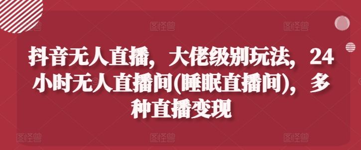 抖音无人直播，大佬级别玩法，24小时无人直播间(睡眠直播间)，多种直播变现【揭秘】-一起网创