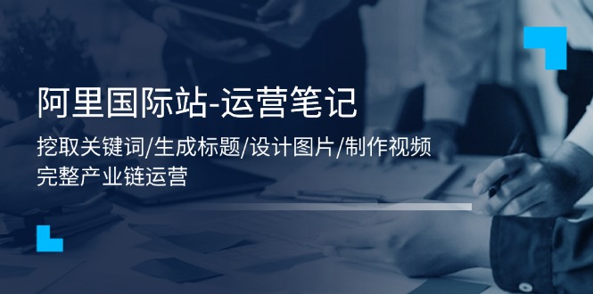 （11508期）阿里国际站-运营笔记：挖取关键词/生成标题/设计图片/制作视频/56节课-一起网创