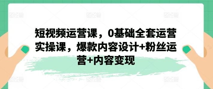短视频运营课，0基础全套运营实操课，爆款内容设计+粉丝运营+内容变现-一起网创
