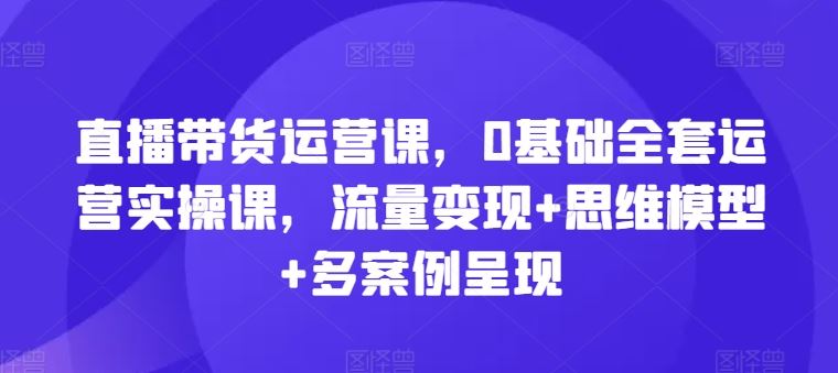 直播带货运营课，0基础全套运营实操课，流量变现+思维模型+多案例呈现-一起网创