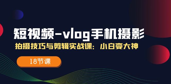 （11518期）短视频-vlog手机摄影：拍摄技巧与剪辑实战课：小白变大神（18节课）-一起网创