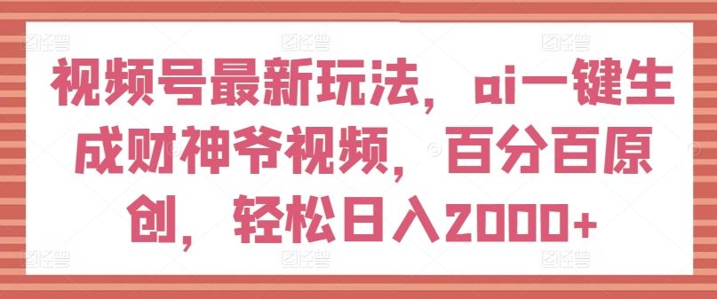 视频号最新玩法，ai一键生成财神爷视频，百分百原创，轻松日入2000+【揭秘】-一起网创