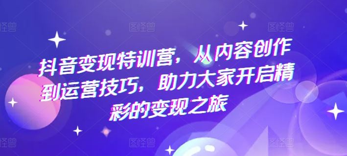抖音变现特训营，从内容创作到运营技巧，助力大家开启精彩的变现之旅-一起网创