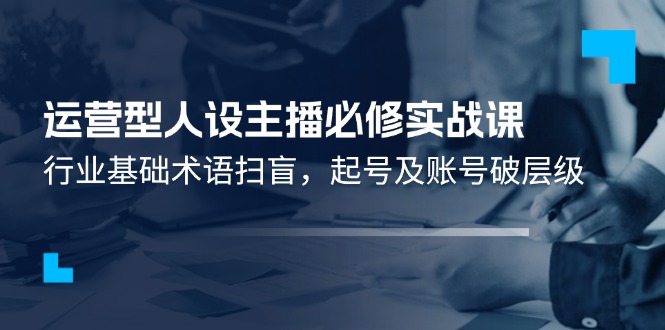 运营型人设主播必修实战课：行业基础术语扫盲，起号及账号破层级-一起网创