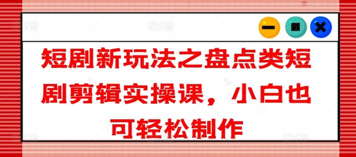 短剧新玩法之盘点类短剧剪辑实操课，小白也可轻松制作-一起网创