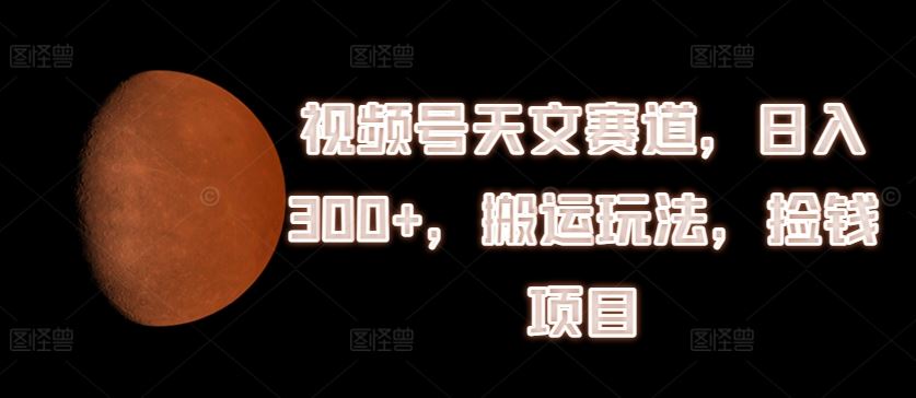 视频号天文赛道，日入300+，搬运玩法，捡钱项目【揭秘】-一起网创
