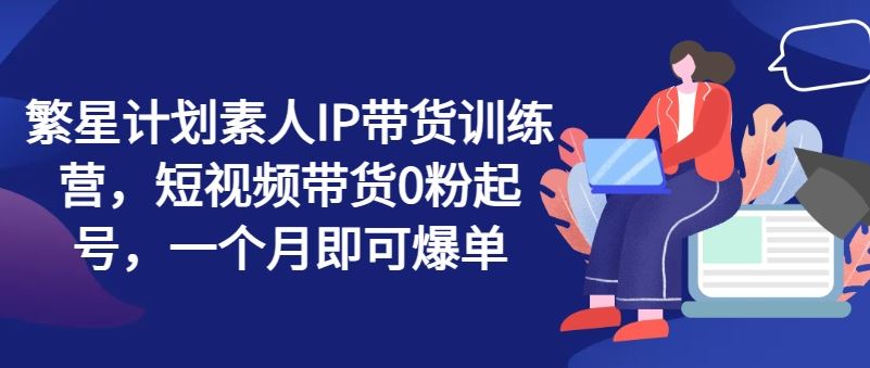 繁星计划素人IP带货训练营，短视频带货0粉起号，一个月即可爆单-一起网创
