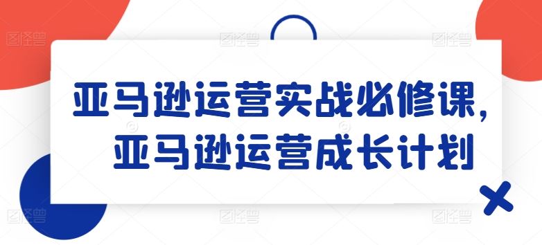 亚马逊运营实战必修课，亚马逊运营成长计划-一起网创