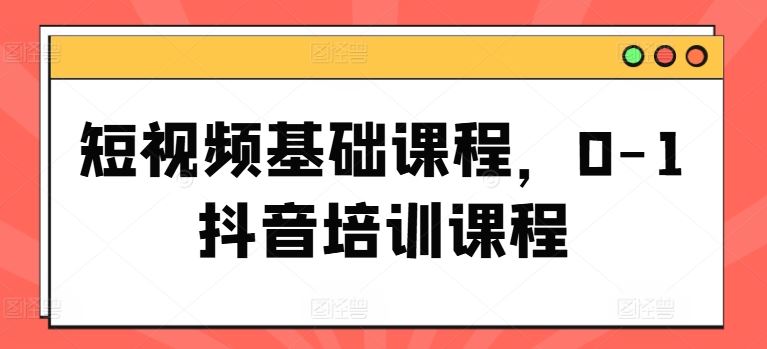 短视频基础课程，0-1抖音培训课程-一起网创