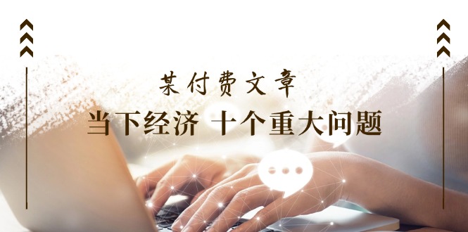 （11707期）某付费文章《当下经济 十个重大问题》覆盖了大家关心的全部经济类话题-一起网创