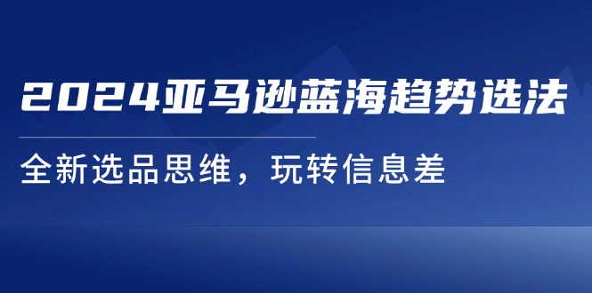 （11703期）2024亚马逊蓝海趋势选法，全新选品思维，玩转信息差-一起网创
