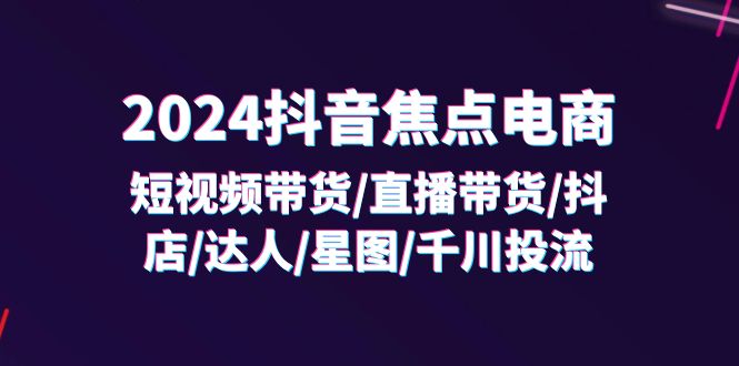 （11794期）2024抖音-焦点电商：短视频带货/直播带货/抖店/达人/星图/千川投流/32节课-一起网创