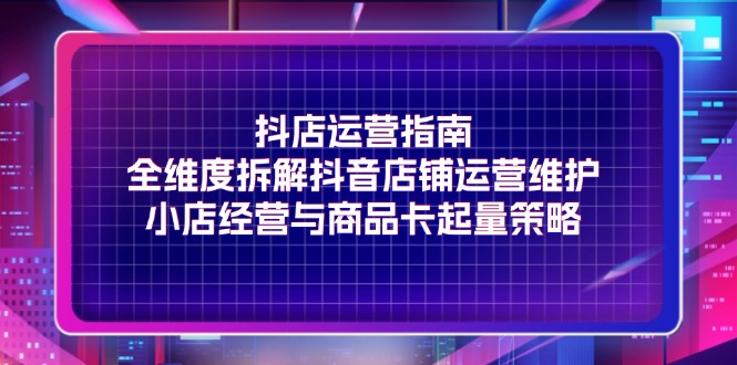 （11799期）抖店运营指南，全维度拆解抖音店铺运营维护，小店经营与商品卡起量策略-一起网创