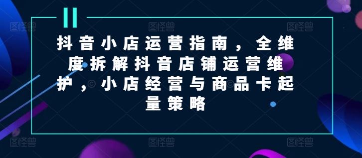 抖音小店运营指南，全维度拆解抖音店铺运营维护，小店经营与商品卡起量策略-一起网创