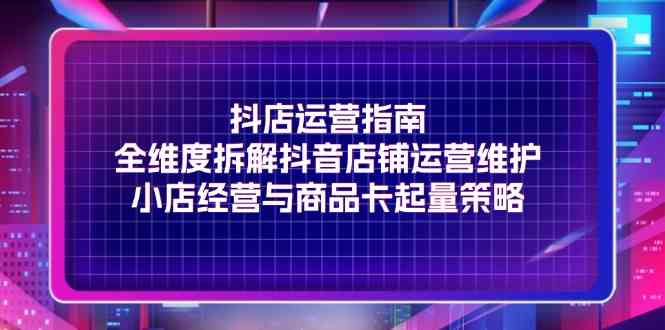 抖店运营指南，全维度拆解抖音店铺运营维护，小店经营与商品卡起量策略-一起网创