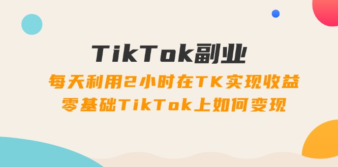 （11826期）TikTok副业：每天利用2小时在TK实现收益，零基础TikTok上如何变现，34节程-一起网创