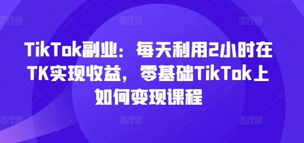 TikTok副业：每天利用2小时在TK实现收益，零基础TikTok上如何变现课程-一起网创