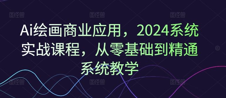 Ai绘画商业应用，2024系统实战课程，从零基础到精通系统教学-一起网创
