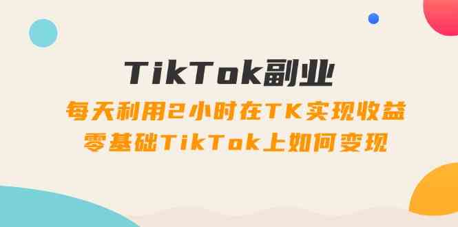 TikTok副业课：每天利用2小时在TK实现收益，零基础TikTok上如何变现（34节）-一起网创