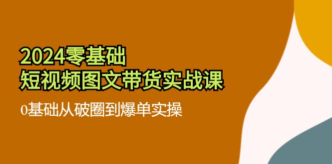 （11878期）2024零基础·短视频图文带货实战课：0基础从破圈到爆单实操（35节课）-一起网创