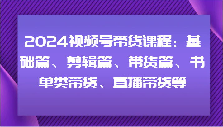 2024视频号带货课程：基础篇、剪辑篇、带货篇、书单类带货、直播带货等-一起网创