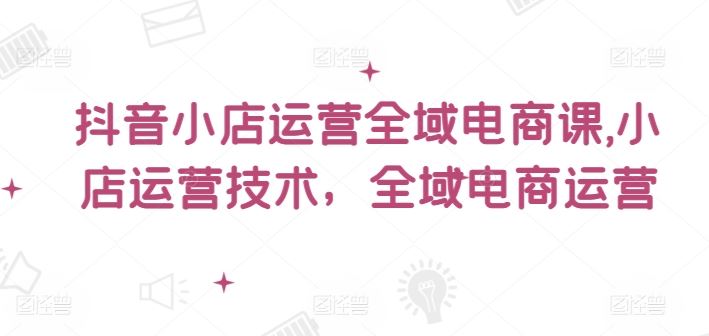 抖音小店运营全域电商课，​小店运营技术，全域电商运营-一起网创